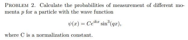 PROBLEM 2. Calculate the probabilities of measurement of different mo-
menta p for a particle with the wave function
(x) = Ceka sin (gx),
%3D
where C is a normalization constant.

