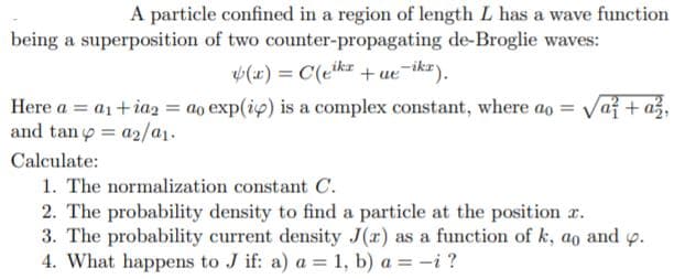 A particle confined in a region of length L has a wave function
being a superposition of two counter-propagating de-Broglie waves:
(x) = C(ekz + ue¬ikz).
Here a = a1+ia2 = ao exp(ip) is a complex constant, where ao = Vaf + a
and tan y = a2/a1.
Calculate:
1. The normalization constant C.
2. The probability density to find a particle at the position r.
3. The probability current density J(r) as a function of k, ao and p.
