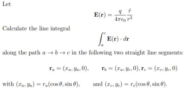 Let
E(r) :
Calculate the line integral
| E(r) - dr
along the path a bc in the following two straight line segments:
ra = (xa, Ya, 0),
r, = (xa, Ye, 0), re = (xe, Ye, 0)
%3D
%3D
with (ra, Ya) = ra(cos 0, sin 0),
and (re, Ye) = re(cos 0, sin 0).
