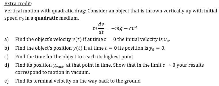 Extra credit:
Vertical motion with quadratic drag: Consider an object that is thrown vertically up with initial
speed vo in a quadratic medium
dv
m
mg cv2
=
dt
0 the initial velocity is vo
a)
Find the object's velocity v(t) if at time t
-0 its position is yo
0
b)
Find the object's position y(t) if at time t
Find the time for the object to reach its highest point
c)
d)
Find its position ymax at that point in time. Show that in the limit c 0 your results
correspond to motion in vacuum
e)
Find its terminal velocity on the way back to the ground
