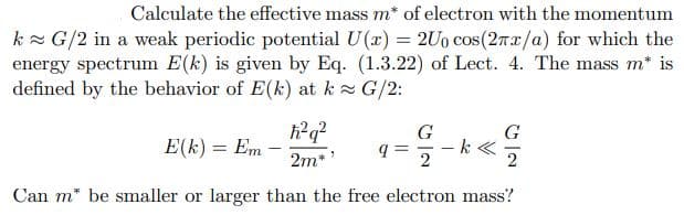 Calculate the effective mass m* of electron with the momentum
k G/2 in a weak periodic potential U(x) = 2Uo cos(27x/a) for which the
energy spectrum E(k) is given by Eq. (1.3.22) of Lect. 4. The mass m* is
defined by the behavior of E(k) at k G/2:
h?q?
G
G
k «
2
E(k) = Em
2m**
2
Can m* be smaller or larger than the free electron mass?
