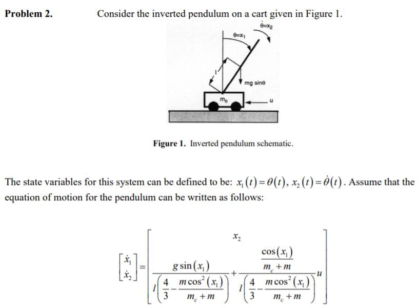 Problem 2.
Consider the inverted pendulum on a cart given in Figure 1.
mg sine
me
Figure 1. Inverted pendulum schematic.
The state variables for this system can be defined to be: x, (t) = 0(t), x, (t) = 0(t). Assume that the
equation of motion for the pendulum can be written as follows:
x2
cos (x,)
g sin (x,)
m cos (x,)
m_+m
4
4
(x),
m cos
3
m. +m
m. +m
