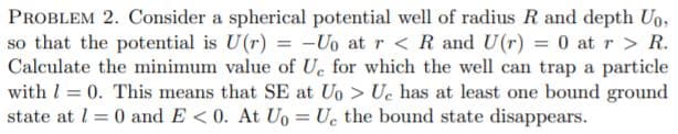 PROBLEM 2. Consider a spherical potential well of radius R and depth Uo,
so that the potential is U(r) = -Uo at r < R and U(r) = 0 at r > R.
Calculate the minimum value of Uc for which the well can trap a particle
with l = 0. This means that SE at Uo > Uc has at least one bound ground
state at l = 0 and E < 0. At Ug = Uc the bound state disappears.
