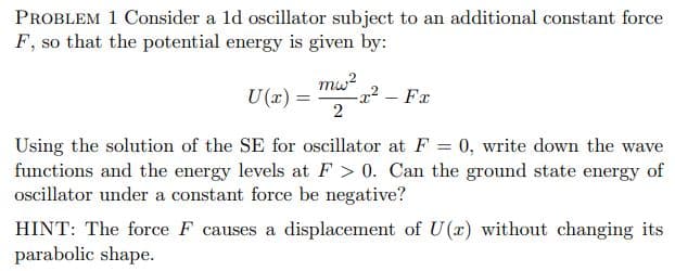 PROBLEM 1 Consider a 1d oscillator subject to an additional constant force
F, so that the potential energy is given by:
mw?
-x² – Fx
2
U (x) =
|
Using the solution of the SE for oscillator at F = 0, write down the wave
functions and the energy levels at F > 0. Can the ground state energy of
ocillator under a constant force be negative?
HINT: The force F causes a displacement of U(x) without changing its
parabolic shape.
