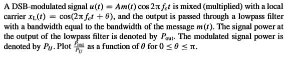 A DSB-modulated signal u(t) = Am(t) cos 21 fet is mixed (multiplied) with a local
carrier xL(t) = cos(2n fet + 0), and the output is passed through a lowpass filter
with a bandwidth equal to the bandwidth of the message m(t). The signal power at
the output of the lowpass filter is denoted by Pout. The modulated signal power is
denoted by Py. Plot as a function of 0 for 0 < 0 < T.
PU
