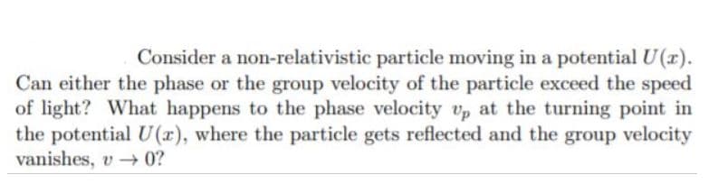 Consider a non-relativistic particle moving in a potential U(r).
Can either the phase or the group velocity of the particle exceed the speed
of light? What happens to the phase velocity vp at the turning point in
the potential U(x), where the particle gets reflected and the group velocity
vanishes, v - 0?
