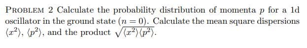 PROBLEM 2 Calculate the probability distribution of momenta p for a ld
oscillator in the ground state (n = 0). Calculate the mean square dispersions
(x2), (p²), and the product (r2)(p²).
