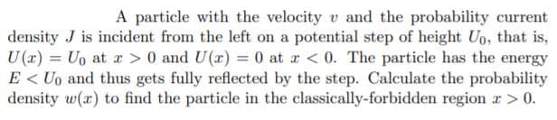 A particle with the velocity v and the probability current
density J is incident from the left on a potential step of height Uo, that is,
U (x) = Uo at r > 0 and U(x) = 0 at r < 0. The particle has the energy
E < Uo and thus gets fully reflected by the step. Calculate the probability
density w(x) to find the particle in the classically-forbidden region r> 0.
