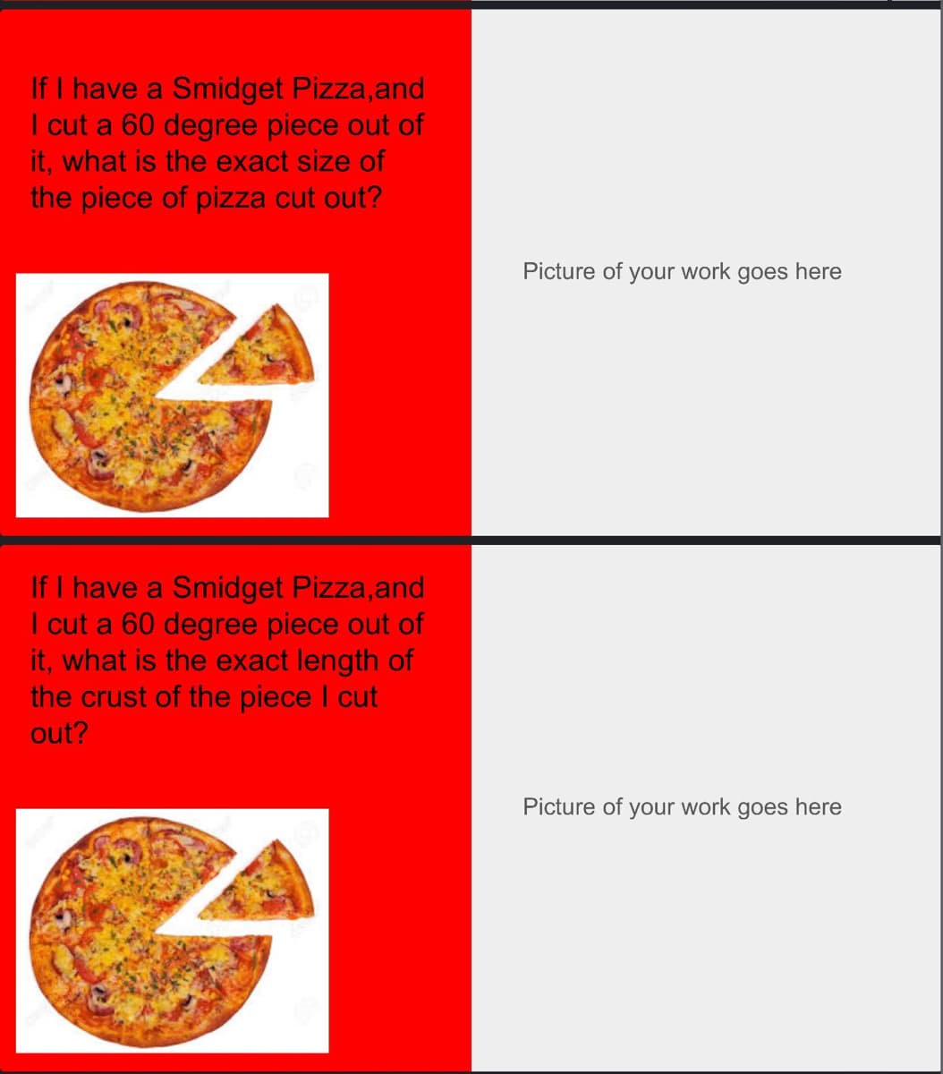 If I have a Smidget Pizza, and
I cut a 60 degree piece out of
it, what is the exact size of
the piece of pizza cut out?
If I have a Smidget Pizza, and
I cut a 60 degree piece out of
it, what is the exact length of
the crust of the piece I cut
out?
Picture of your work goes here
Picture of your work goes here