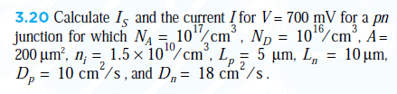 3.20 Calculate Iş and the current I for V= 700 mV for a pn
17
3
16
3
junction for which N = 10"/cm°, Np = 10%cm°, A=
3
200 µm?, n; = 1.5 × 10"/cm°, L, = 5 µm, L, = 10 µm,
P 2
D, = 10 cm/s , and D,= 18 cm/s.
