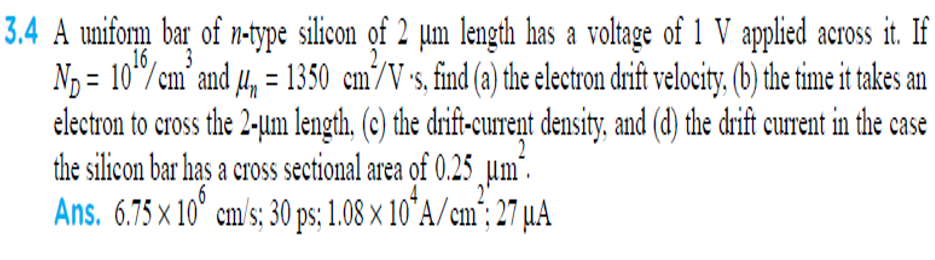 A uniform bar of n-type silicon of 2 µm length has a voltage of 1 V applied across it. If
Nɔ = 10"/cm’ and 4, = 1350 cm/V's, find (a) the electron drift velocity. (b) the time it takes an
electron to cross the 2-jum length, (c) the drift-current density, and (d) the drift current in the case
the silicon bar has a cross sectional area of 0.25 µm"
Ans. 6.75 x 10° cm/s; 30 ps; 1.08 x 10°A/cm"; 27 µA
16
%3D
3
„Hm".
2'
