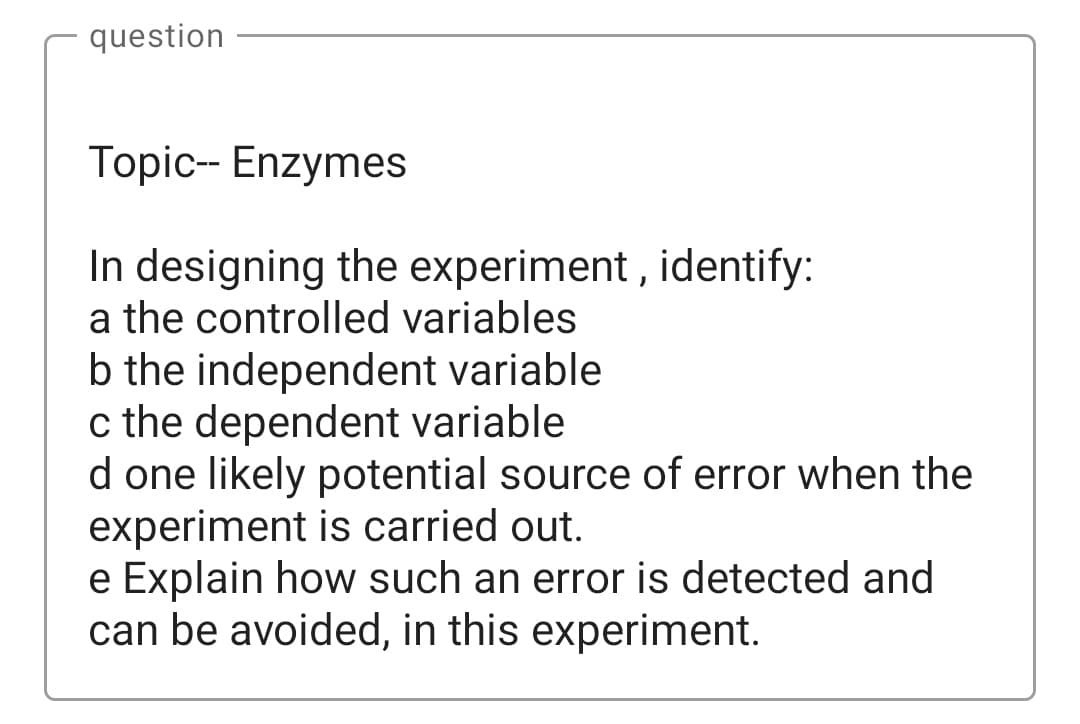 question
Topic-- Enzymes
In designing the experiment , identify:
a the controlled variables
b the independent variable
c the dependent variable
d one likely potential source of error when the
experiment is carried out.
e Explain how such an error is detected and
can be avoided, in this experiment.
