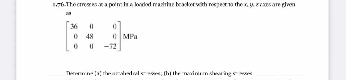 1.76.The stresses at a point in a loaded machine bracket with respect to the x, y, z axes are given
as
36
48
0 MPa
-72
Determine (a) the octahedral stresses; (b) the maximum shearing stresses.
