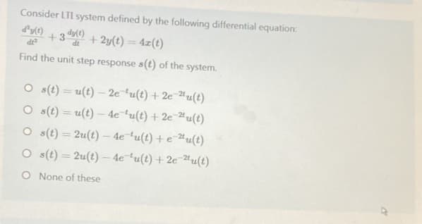 Consider LTI system defined by the following differential equation:
d'y(1) +3)+2y(t) = 4z(t)
ولی
Find the unit step response s(t) of the system.
Os(t)= u(t)- 2e 'u(t) + 2e 2u(t)
Os(t)= u(t)-4e¹u(t) + 2e 2u(t)
Os(t)=2u(t)-4e¹u(t) + e 2u(t)
Os(t)=2u(t)-4e-u(t)
+ 2e 2u(t)
O None of these
