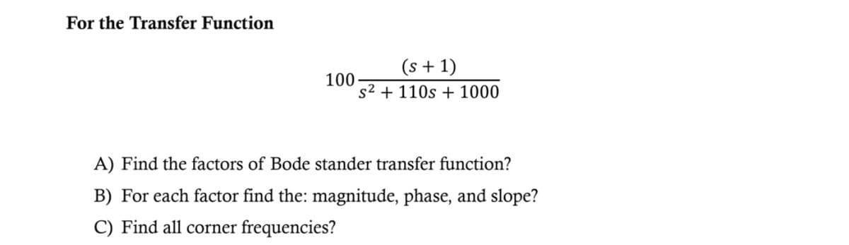 For the Transfer Function
100
(s + 1)
s² + 110s + 1000
A) Find the factors of Bode stander transfer function?
B) For each factor find the: magnitude, phase, and slope?
C) Find all corner frequencies?