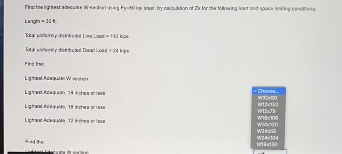 Find the lightest adequate W-section using Fy=50 ksi steel, by calculation of Zx for the following load and space limiting conditions.
Length = 30 ft.
Total uniformly distributed Live Load = 110 kips
Total uniformly distributed Dead Load = 24 kips
Find the:
Lightest Adequate W section
Lightest Adequate, 18 inches or less
Choose.
w30x90
W12x152
Lightest Adequate, 16 inches or less
W12x79
W18x106
Lightest Adequate, 12 inches or less
W14x120
W24x55
W24x104
Find the:
W18x130
inblest Adeguate W sectin
