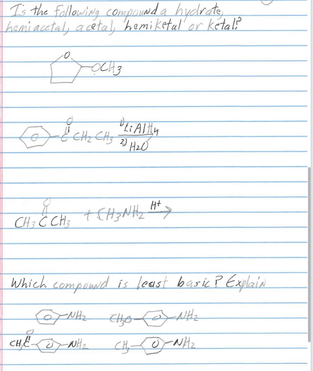 I's the following compound a hydrate,
hemiacetal, acetal, hemiketal or ketali
OCH 3
& CH₂CH₂ LiAlity
& CH₂ CH3 2) H₂0
CHÍCH CHINH HA
+ H+ >
3
Which compound is least basic ? Explain
-NH₂
-NH₂
O
CHE WH₂
Ello
CHO NH