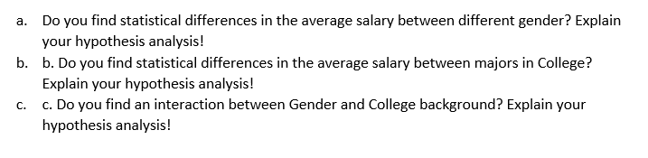 a. Do you find statistical differences in the average salary between different gender? Explain
your hypothesis analysis!
b. b. Do you find statistical differences in the average salary between majors in College?
Explain your hypothesis analysis!
c. c. Do you find an interaction between Gender and College background? Explain your
hypothesis analysis!
