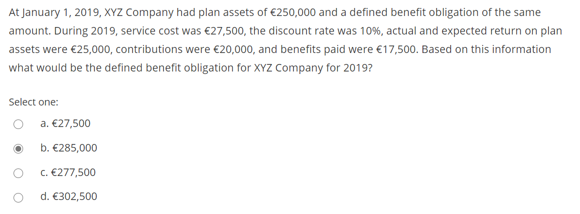 At January 1, 2019, XYZ Company had plan assets of €250,000 and a defined benefit obligation of the same
amount. During 2019, service cost was €27,500, the discount rate was 10%, actual and expected return on plan
assets were €25,000, contributions were €20,000, and benefits paid were €17,500. Based on this information
what would be the defined benefit obligation for XYZ Company for 2019?
Select one:
a. €27,500
b. €285,000
c. €277,500
d. €302,500

