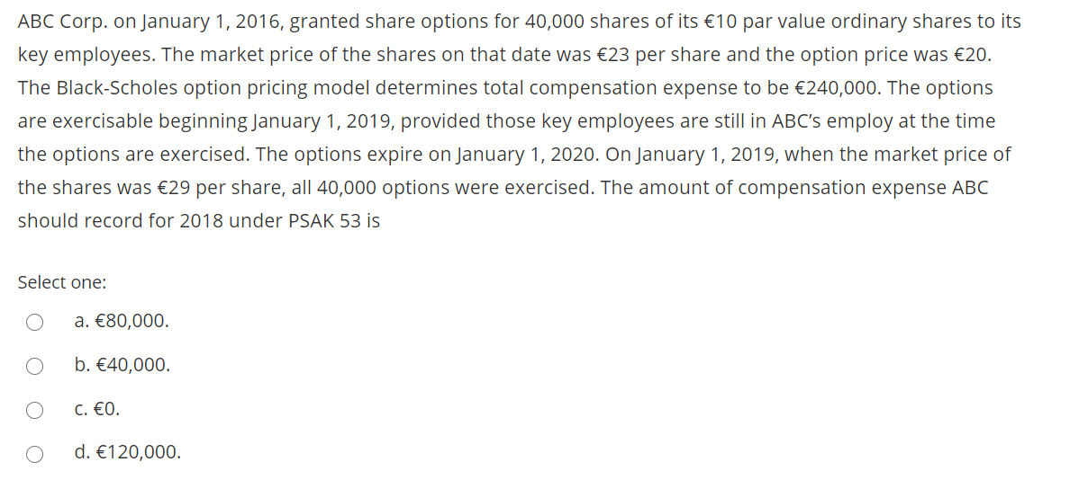 ABC Corp. on January 1, 2016, granted share options for 40,000 shares of its €10 par value ordinary shares to its
key employees. The market price of the shares on that date was €23 per share and the option price was €20.
The Black-Scholes option pricing model determines total compensation expense to be €240,000. The options
are exercisable beginning January 1, 2019, provided those key employees are still in ABC's employ at the time
the options are exercised. The options expire on January 1, 2020. On January 1, 2019, when the market price of
the shares was €29 per share, all 40,000 options were exercised. The amount of compensation expense ABC
should record for 2018 under PSAK 53 is
Select one:
a. €80,000.
b. €40,000.
C. €0.
d. €120,000.
