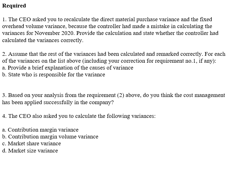 Required
1. The CEO asked you to recalculate the direct material purchase variance and the fixed
overhead volume variance, because the controller had made a mistake in calculating the
variances for November 2020. Provide the calculation and state whether the controller had
calculated the variances correctly.
2. Assume that the rest of the variances had been calculated and remarked correctly. For each
of the variances on the list above (including your correction for requirement no.1, if any):
a. Provide a brief explanation of the causes of variance
b. State who is responsible for the variance
3. Based on your analysis from the requirement (2) above, do you think the cost management
has been applied successfully in the company?
4. The CEO also asked you to calculate the following variances:
a. Contribution margin variance
b. Contribution margin volume variance
c. Market share variance
d. Market size variance
