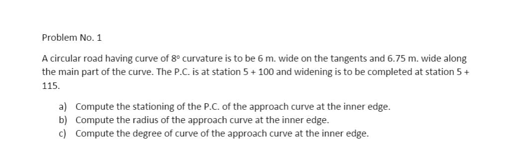 Problem No. 1
A circular road having curve of 8° curvature is to be 6 m. wide on the tangents and 6.75 m. wide along
the main part of the curve. The P.C. is at station 5 + 100 and widening is to be completed at station 5 +
115.
a) Compute the stationing of the P.C. of the approach curve at the inner edge.
b) Compute the radius of the approach curve at the inner edge.
c) Compute the degree of curve of the approach curve at the inner edge.
