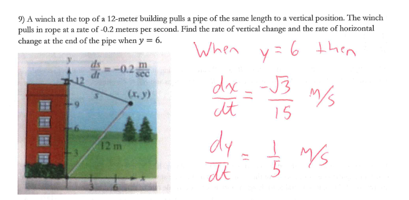 9) A winch at the top of a 12-meter building pulls a pipe of the same length to a vertical position. The winch
pulls in rope at a rate of -0.2 meters per second. Find the rate of vertical change and the rate of horizontal
change at the end of the pipe when y = 6.
ds
=-0.2
m
dt
12 m
c
(x, y)
When y = 6 then
dx.
817
dy
π
-√3
15
M/S
½ ½ 7/5
75