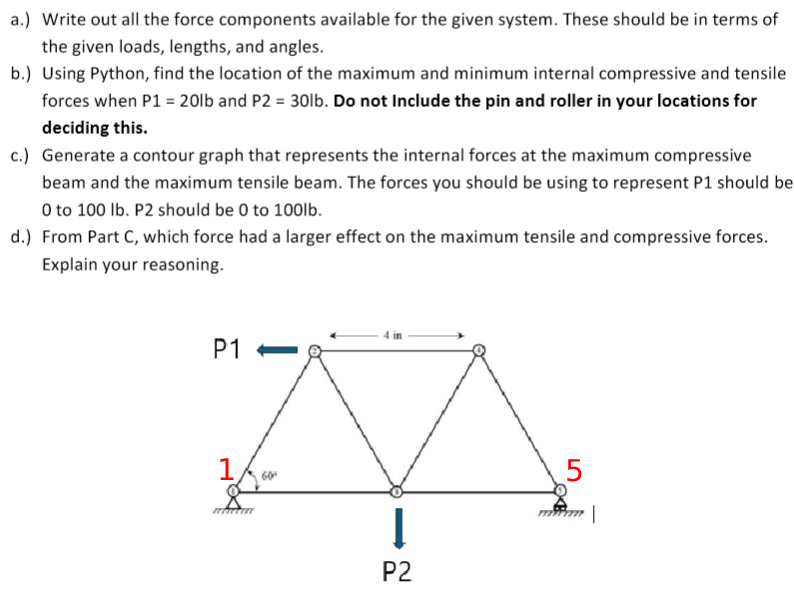 a.) Write out all the force components available for the given system. These should be in terms of
the given loads, lengths, and angles.
b.) Using Python, find the location of the maximum and minimum internal compressive and tensile
forces when P1 = 20lb and P2 = 30lb. Do not Include the pin and roller in your locations for
deciding this.
c.) Generate a contour graph that represents the internal forces at the maximum compressive
beam and the maximum tensile beam. The forces you should be using to represent P1 should be
0 to 100 lb. P2 should be 0 to 100lb.
d.) From Part C, which force had a larger effect on the maximum tensile and compressive forces.
Explain your reasoning.
4 in
P1
1
60°
P2
5
|
