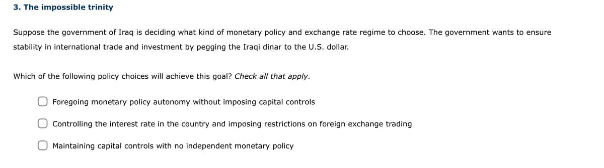 3. The impossible trinity
Suppose the government of Iraq is deciding what kind of monetary policy and exchange rate regime to choose. The government wants to ensure
stability in international trade and investment by pegging the Iraqi dinar to the U.S. dollar.
Which of the following policy choices will achieve this goal? Check all that apply.
Foregoing monetary policy autonomy without imposing capital controls
Controlling the interest rate in the country and imposing restrictions on foreign exchange trading
Maintaining capital controls with no independent monetary policy