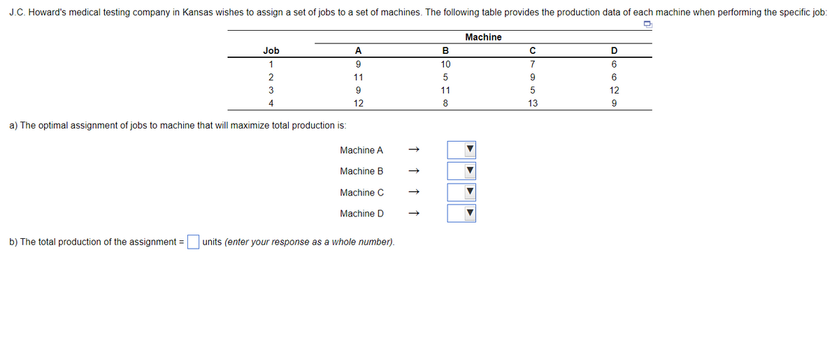 J.C. Howard's medical testing company in Kansas wishes to assign a set of jobs to a set of machines. The following table provides the production data of each machine when performing the specific job:
D
Job
1
2
3
4
a) The optimal assignment of jobs to machine that will maximize total production is:
A
9
11
9
12
Machine A
Machine B
Machine C
Machine D
b) The total production of the assignment= units (enter your response as a whole number).
B
10
5
11
8
Machine
C
7
9
ܩ ܗ
13
D
6
6
12
9