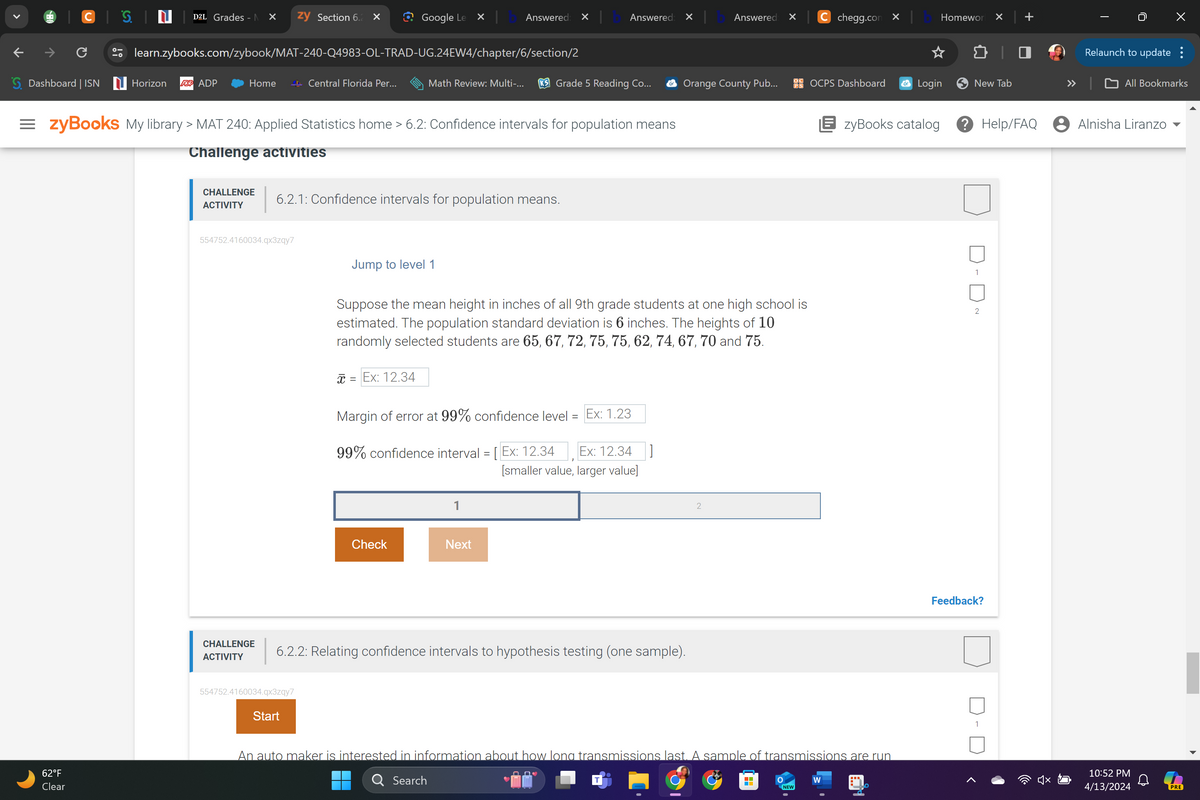 >
D2L Grades - N ✓
zy Section 6.2 ×
Google Le
Answered: ✓
Answered: ✓
Answered
✓
C chegg.com x
Homewor ✓
+
|
↓
C
learn.zybooks.com/zybook/MAT-240-Q4983-OL-TRAD-UG.24EW4/chapter/6/section/2
Relaunch to update :
G. Dashboard | ISN Horizon
ADP ADP
Home
Central Florida Per...
Math Review: Multi-...
K5 Grade 5 Reading Co...
◆ Orange County Pub...
OCPS Dashboard
Login
New Tab
All Bookmarks
= zyBooks My library > MAT 240: Applied Statistics home > 6.2: Confidence intervals for population means
| zyBooks catalog
? Help/FAQ Alnisha Liranzo
B
62°F
Clear
Challenge activities
CHALLENGE
ACTIVITY
6.2.1: Confidence intervals for population means.
554752.4160034.qx3zqy7
Jump to level 1
Suppose the mean height in inches of all 9th grade students at one high school is
estimated. The population standard deviation is 6 inches. The heights of 10
randomly selected students are 65, 67, 72, 75, 75, 62, 74, 67, 70 and 75.
x = Ex: 12.34
Margin of error at 99% confidence level =
=
Ex: 1.23
99% confidence interval = [ Ex: 12.34
Ex: 12.34]
[smaller value, larger value]
Check
Next
2
CHALLENGE
ACTIVITY
6.2.2: Relating confidence intervals to hypothesis testing (one sample).
554752.4160034.qx3zqy7
1
2
Feedback?
An auto maker is interested in information about how long transmissions last. A sample of transmissions are run
Search
W
NEW
10:52 PM
4/13/2024
Start
PRE