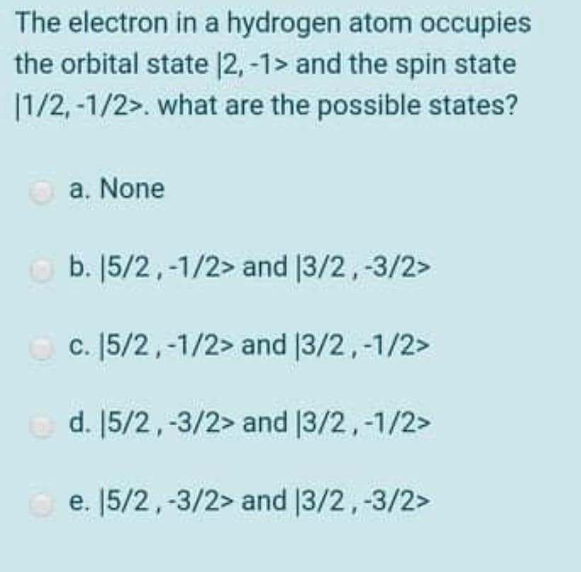 The electron in a hydrogen atom occupies
the orbital state |2, -1> and the spin state
|1/2, -1/2>. what are the possible states?
a. None
O b. [5/2,-1/2> and 13/2,-3/2>
O c. [5/2,-1/2> and |3/2,-1/2>
O d. [5/2,-3/2> and |3/2,-1/2>
e. [5/2,-3/2> and |3/2,-3/2>
