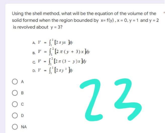 Using the shell method, what will be the equation of the volume of the
solid formed when the region bounded by x= f(y), x = 0, y = 1 and y = 2
is revolved about y = 3?
A. V = ₁¹ [2 x yx ]y
B. V =
₁² [2 7 (y + 3) x ky
CV-² [27 (3-y)x kiv
D. V = [2 ay ² t
23
OB
O D
O NA