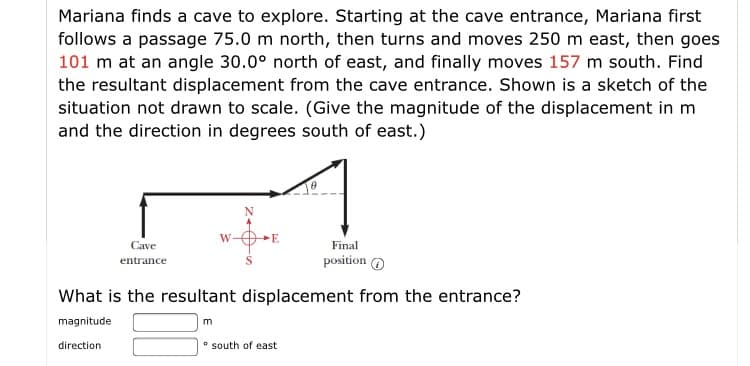 Mariana finds a cave to explore. Starting at the cave entrance, Mariana first
follows a passage 75.0 m north, then turns and moves 250 m east, then goes
101 m at an angle 30.0° north of east, and finally moves 157 m south. Find
the resultant displacement from the cave entrance. Shown is a sketch of the
situation not drawn to scale. (Give the magnitude of the displacement in m
and the direction in degrees south of east.)
W-
E
Cave
Final
position O
entrance
What is the resultant displacement from the entrance?
magnitude
direction
* south of east
