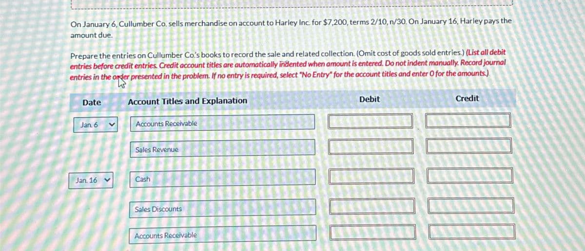 On January 6, Cullumber Co. sells merchandise on account to Harley Inc. for $7,200, terms 2/10, n/30. On January 16, Harley pays the
amount due.
Prepare the entries on Cullumber Co's books to record the sale and related collection. (Omit cost of goods sold entries.) (List all debit
entries before credit entries. Credit account titles are automatically indented when amount is entered. Do not indent manually. Record journal
entries in the order presented in the problem. If no entry is required, select "No Entry" for the account titles and enter O for the amounts.)
Date
Account Titles and Explanation
Jan. 6
Accounts Receivable
Sales Revenue
Jan. 16 v
Cash
Sales Discounts
Accounts Receivable
Debit
Credit