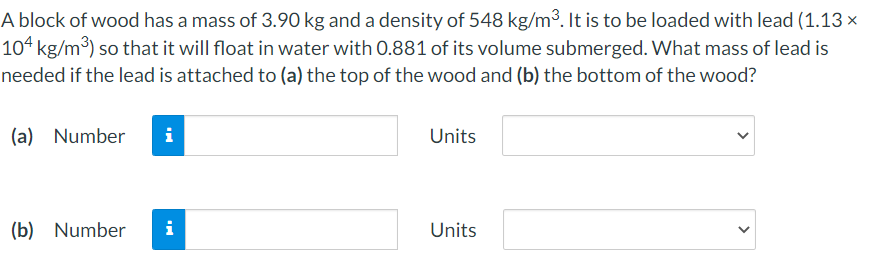 A block of wood has a mass of 3.90 kg and a density of 548 kg/m³. It is to be loaded with lead (1.13 ×
104 kg/m³) so that it will float in water with 0.881 of its volume submerged. What mass of lead is
needed if the lead is attached to (a) the top of the wood and (b) the bottom of the wood?
(a) Number
Units
(b) Number
i
Units
>
>
