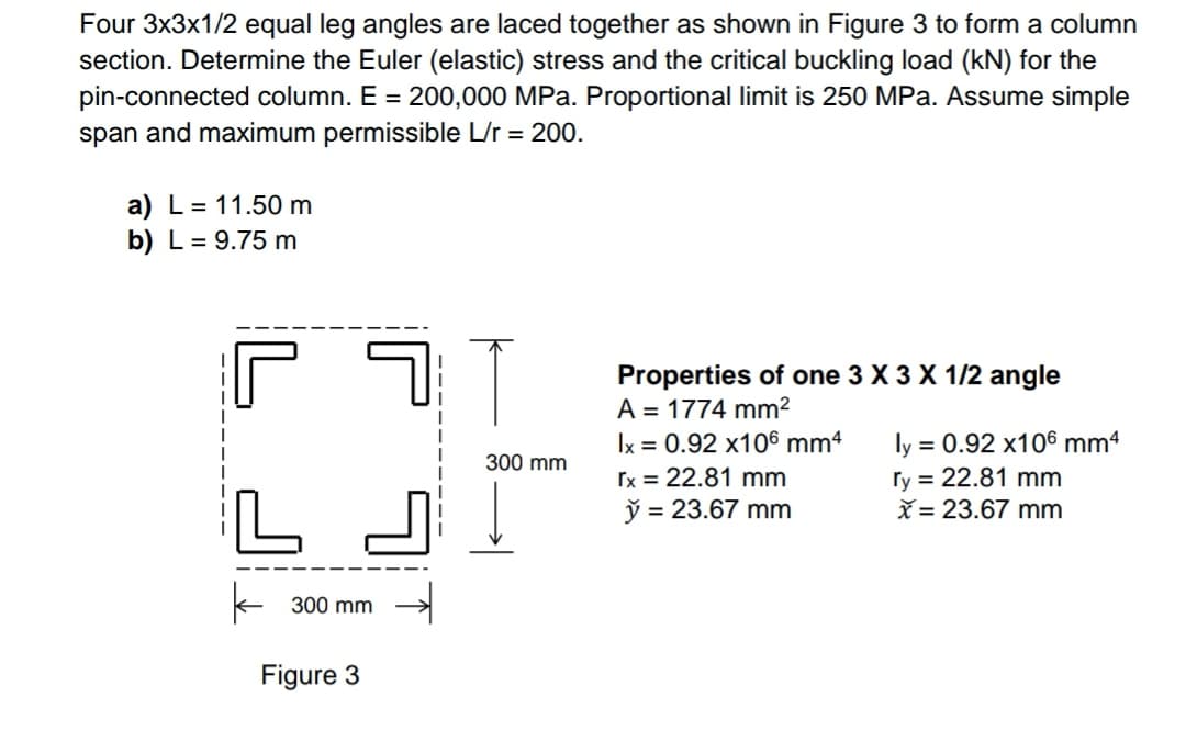 Four 3x3x1/2 equal leg angles are laced together as shown in Figure 3 to form a column
section. Determine the Euler (elastic) stress and the critical buckling load (kN) for the
pin-connected column. E = 200,000 MPa. Proportional limit is 250 MPa. Assume simple
span and maximum permissible L/r = 200.
a) L = 11.50 m
b) L = 9.75 m
5↑
Properties of one 3 X 3 X 1/2 angle
A = 1774 mm²
lx = 0.92 x106 mm4
rx = 22.81 mm
L
y = 23.67 mm
k
300 mm
Figure 3
300 mm
ly = 0.92 x106 mm4
ry= 22.81 mm
x= 23.67 mm