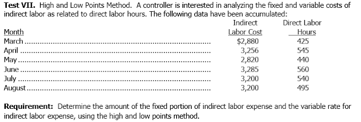 Test VII. High and Low Points Method. A controller is interested in analyzing the fixed and variable costs of
indirect labor as related to direct labor hours. The following data have been accumulated:
Indirect
Direct Labor
Labor Cost
$2,880
3,256
2,820
3,285
3,200
3,200
Month
March.
Hours
425
Аpril
May
June.
July .
August.
545
440
560
540
495
Requirement: Determine the amount of the fixed portion of indirect labor expense and the variable rate for
indirect labor expense, using the high and low points method.
