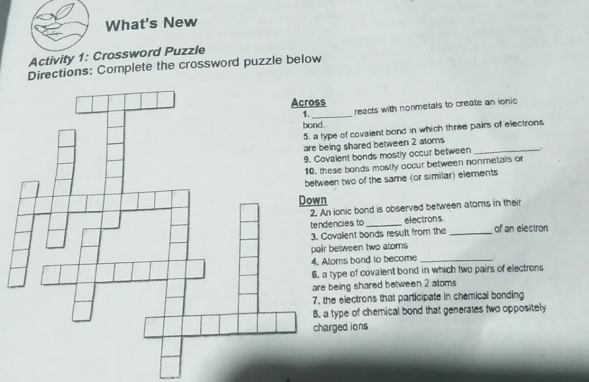 What's New
Activity 1: Crossword Puzzle
Directions: Complete the crossword puzzle below
Across
1.
reacts with nonmetals to create an ionic
bond.
5. a type of covalent bond in which three pairs of electrons
are being shared between 2 atoms
9. Covalent bonds mostly occur between
10. these bonds mostly occur between nonmetais or
between two of the same (or similar) elements
Down
2. An ionic bond is observed between atoms in their
electrons.
tendencies to
3. Covalent bonds result from the
pair between two atoms
4. Atoms bond to become
6. a type of covalent bond in which two pairs of electrons
are being shared between 2 atoms
7. the electrons that participate in chemical bonding
B. a type of chemical bond that generates two oppositely
charged ions
of an electron
