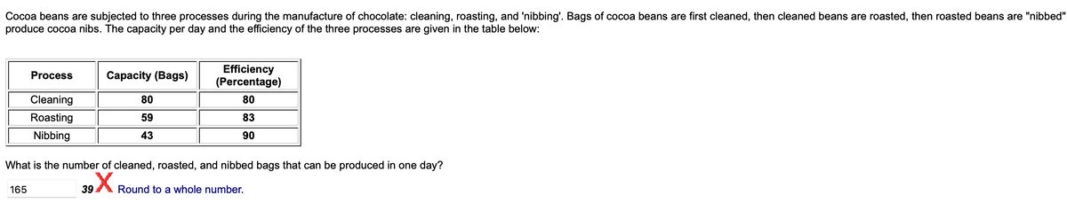 Cocoa beans are subjected to three processes during the manufacture of chocolate: cleaning, roasting, and 'nibbing'. Bags of cocoa beans are first cleaned, then cleaned beans are roasted, then roasted beans are "nibbed"
produce cocoa nibs. The capacity per day and the efficiency of the three processes are given in the table below:
Process
Cleaning
Roasting
Nibbing
165
Capacity (Bags)
80
59
43
Efficiency
(Percentage)
80
83
90
What is the number of cleaned, roasted, and nibbed bags that can be produced in one day?
X Round to a whole number.
39