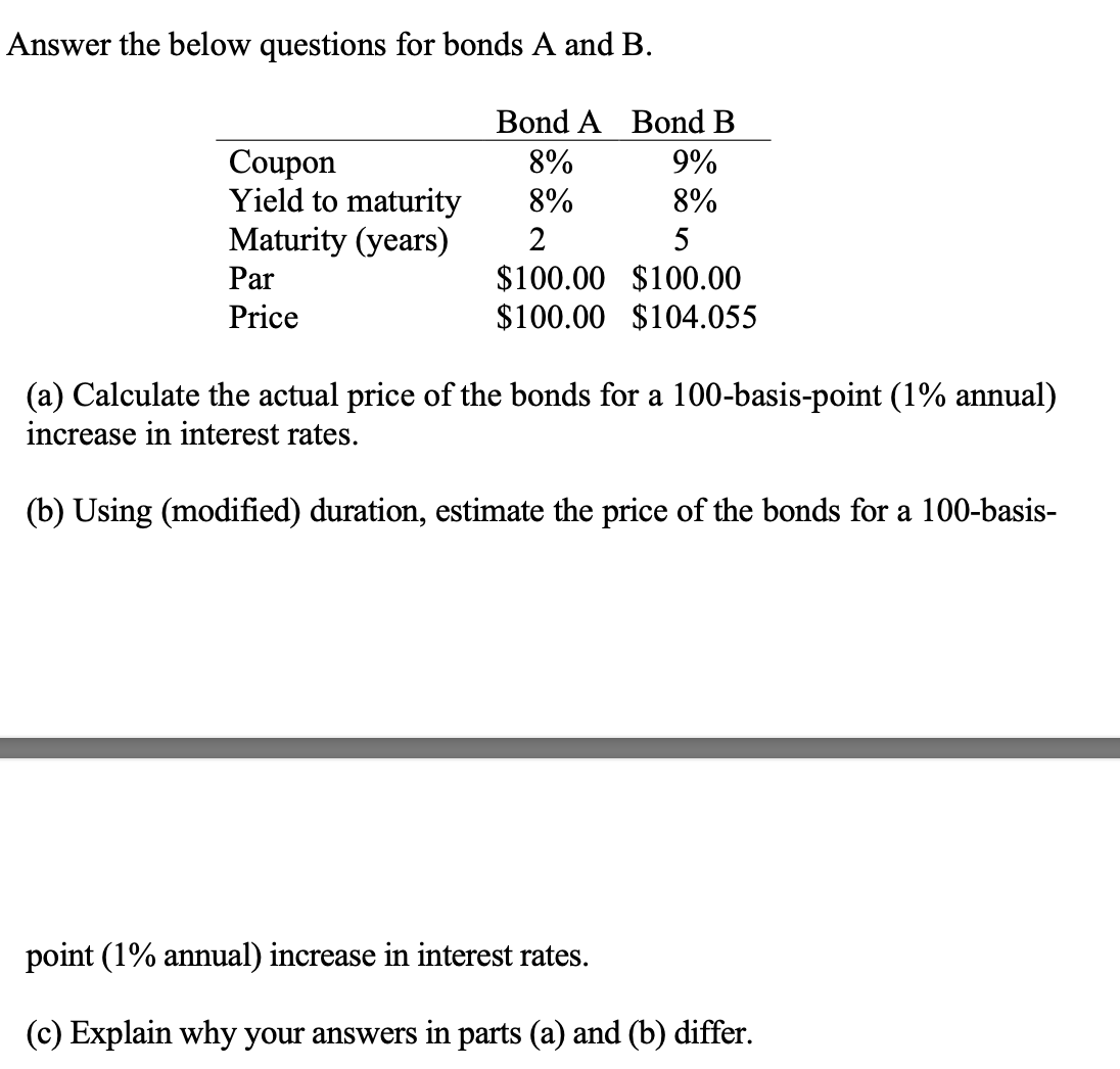 Answer the below questions for bonds A and B.
Coupon
Yield to maturity
Maturity (years)
Par
Price
Bond B
9%
8%
Bond A
8%
8%
2
5
$100.00 $100.00
$100.00 $104.055
(a) Calculate the actual price of the bonds for a 100-basis-point (1% annual)
increase in interest rates.
(b) Using (modified) duration, estimate the price of the bonds for a 100-basis-
point (1% annual) increase in interest rates.
(c) Explain why your answers in parts (a) and (b) differ.