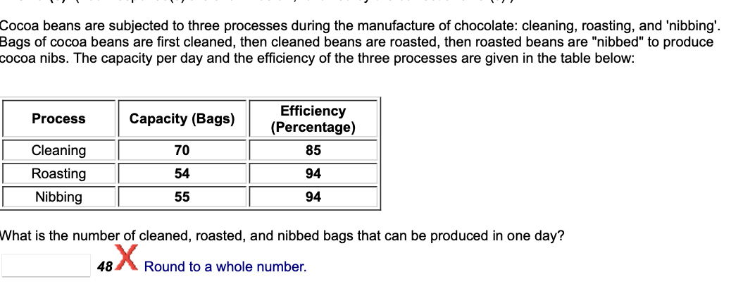 Cocoa beans are subjected to three processes during the manufacture of chocolate: cleaning, roasting, and 'nibbing'.
Bags of cocoa beans are first cleaned, then cleaned beans are roasted, then roasted beans are "nibbed" to produce
cocoa nibs. The capacity per day and the efficiency of the three processes are given in the table below:
Process
Cleaning
Roasting
Nibbing
Capacity (Bags)
70
54
55
Efficiency
(Percentage)
85
94
94
What is the number of cleaned, roasted, and nibbed bags that can be produced in one day?
48X Round to a whole number.