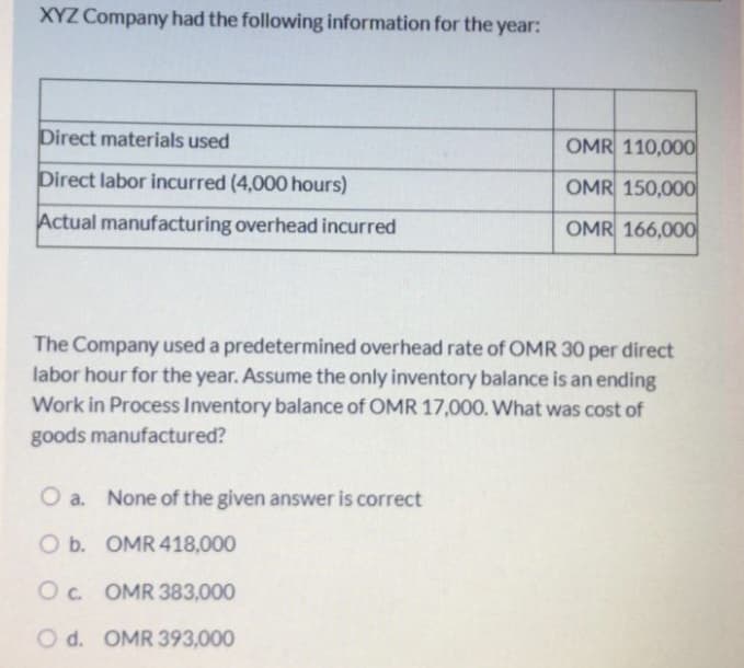 XYZ Company had the following information for the year:
Direct materials used
OMR 110,000
Direct labor incurred (4,000 hours)
OMR 150,000
Actual manufacturing overhead incurred
OMR 166,000
The Company used a predetermined overhead rate of OMR 30 per direct
labor hour for the year. Assume the only inventory balance is an ending
Work in Process Inventory balance of OMR 17,000. What was cost of
goods manufactured?
O a. None of the given answer is correct
Ob. OMR 418,000
Oc. OMR 383,000
O d. OMR 393,000
