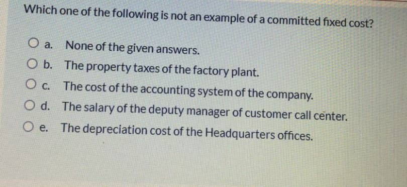 Which one of the following is not an example of a committed fixed cost?
None of the given answers.
O a.
O b. The property taxes of the factory plant.
Ос.
The cost of the accounting system of the company.
d.
O d. The salary of the deputy manager of customer call center.
O e. The depreciation cost of the Headquarters offices.
