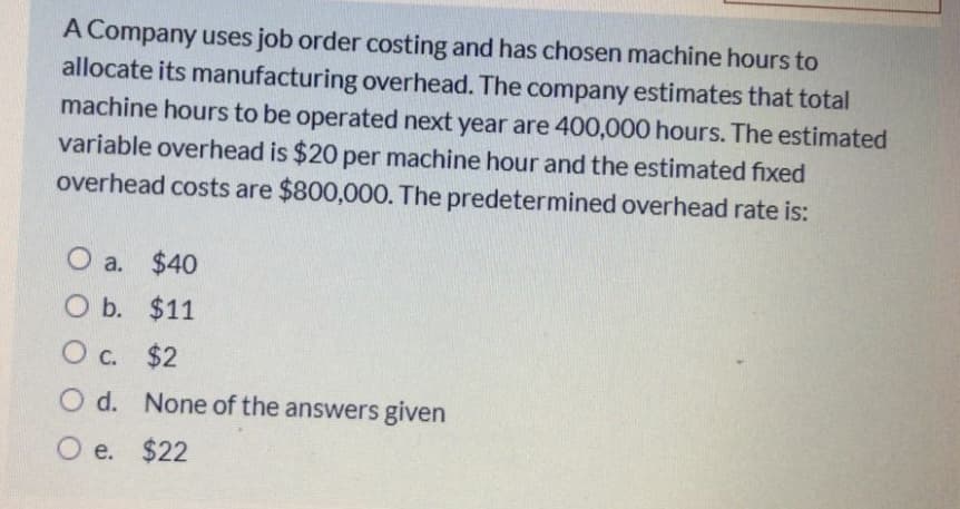 A Company uses job order costing and has chosen machine hours to
allocate its manufacturing overhead. The company estimates that total
machine hours to be operated next year are 400,000 hours. The estimated
variable overhead is $20 per machine hour and the estimated fixed
overhead costs are $800,000. The predetermined overhead rate is:
O a. $40
O b. $11
O c. $2
O d. None of the answers given
O e.
$22
