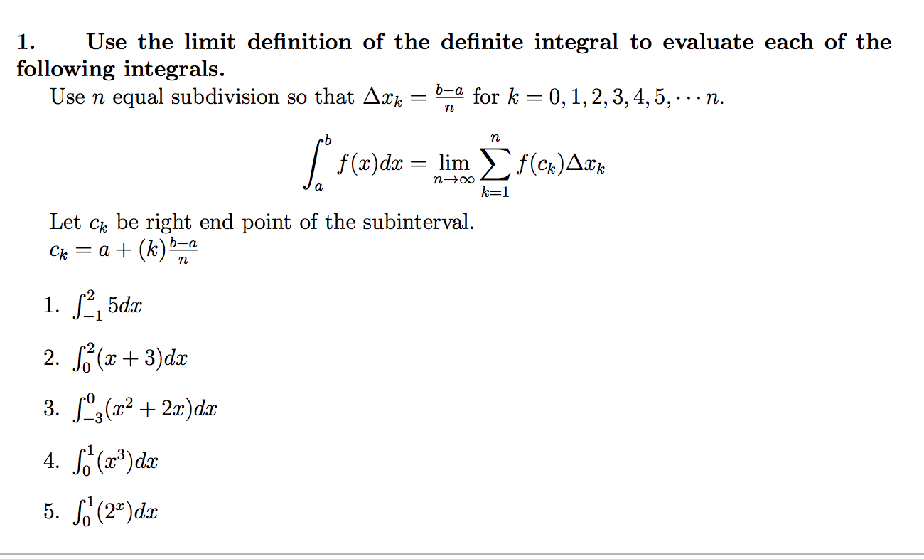 Use the limit definition of the definite integral to evaluate each of the
following integrals
Use n equal subdivision so that Дхк-bna for k-0, 1, 2, 3, 4, 5, . . . n
- limn
Let ck be right end point of the subinterval
5dx
2. (3)d.z
2")dx
