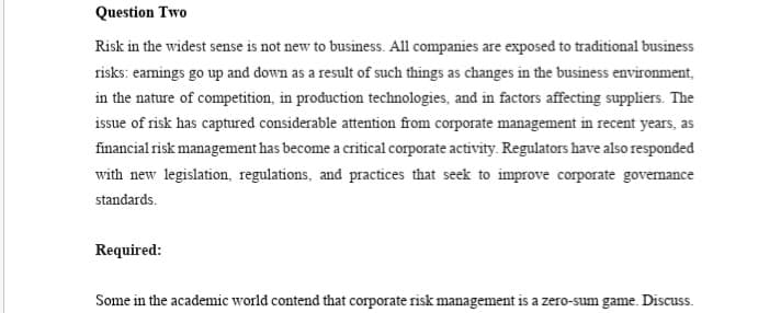 Question Two
Risk in the widest sense is not new to business. All companies are exposed to traditional business
risks: earmings go up and down as a result of such things as changes in the business environment,
in the nature of competition, in production technologies, and in factors affecting suppliers. The
issue of risk has captured considerable attention from corporate management in recent years, as
financial risk management has become a critical corporate activity. Regulators have also responded
with new legislation, regulations, and practices that seek to improve corporate govemance
standards.
Required:
Some in the academic world contend that corporate risk management is a zero-sum game. Discuss.
