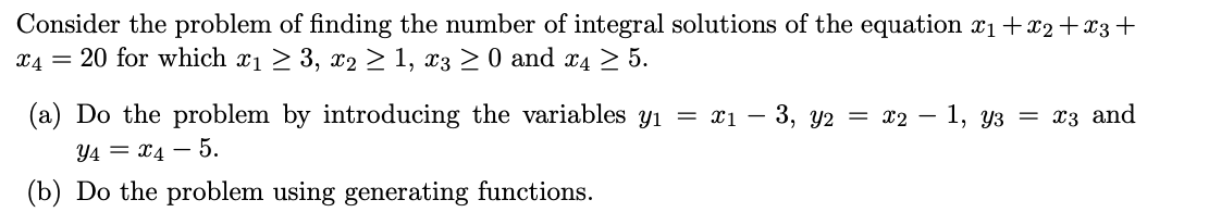 Consider the problem of finding the number of integral solutions of the equation x₁+x2+x3+
*4 = 20 for which x₁ ≥ 3, x2 ≥ 1, x3 ≥ 0 and x4 ≥ 5.
(a) Do the problem by introducing the variables y₁ = x₁ − 3, y2 = x2 − 1, y3 = x3 and
Y4 = x4 - 5.
(b) Do the problem using generating functions.