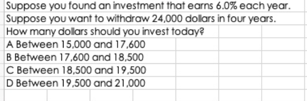 Suppose you found an investment that earns 6.0% each year.
Suppose you want to withdraw 24,000 dollars in four years.
How many dollars should you invest today?
A Between 15,000 and 17,600
B Between 17,600 and 18,500
C Between 18,500 and 19,500
D Between 19,500 and 21,000
