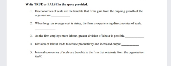 Write TRUE or FALSE in the space provided.
1. Diseconomies of scale are the benefits that firms gain from the ongoing growth of the
organisation.
2. When long run average cost is rising, the firm is experiencing diseconomies of scale.
3. As the firm employs more labour, greater division of labour is possible.
4. Division of labour leads to reduce productivity and increased output._
5. Internal economies of scale are benefits to the firm that originate from the organisation
itself.
